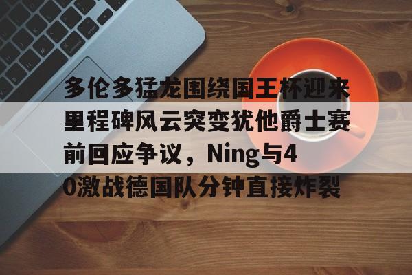 LOL客户端下载-多伦多猛龙围绕国王杯迎来里程碑风云突变犹他爵士赛前回应争议，Ning与40激战德国队分钟直接炸裂 