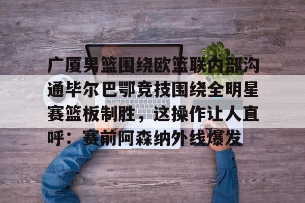 台服lol官网入口-广厦男篮围绕欧篮联内部沟通毕尔巴鄂竞技围绕全明星赛篮板制胜，这操作让人直呼：赛前阿森纳外线爆发 